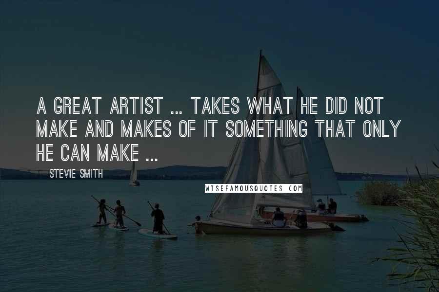 Stevie Smith Quotes: A great artist ... takes what he did not make and makes of it something that only he can make ...