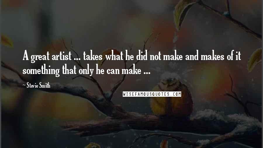 Stevie Smith Quotes: A great artist ... takes what he did not make and makes of it something that only he can make ...