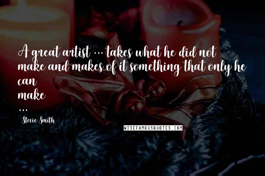 Stevie Smith Quotes: A great artist ... takes what he did not make and makes of it something that only he can make ...