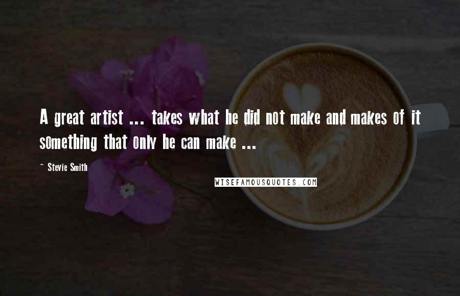 Stevie Smith Quotes: A great artist ... takes what he did not make and makes of it something that only he can make ...