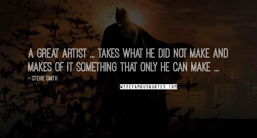 Stevie Smith Quotes: A great artist ... takes what he did not make and makes of it something that only he can make ...