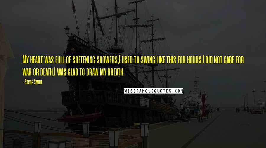 Stevie Smith Quotes: My heart was full of softening showers,I used to swing like this for hours,I did not care for war or death,I was glad to draw my breath.