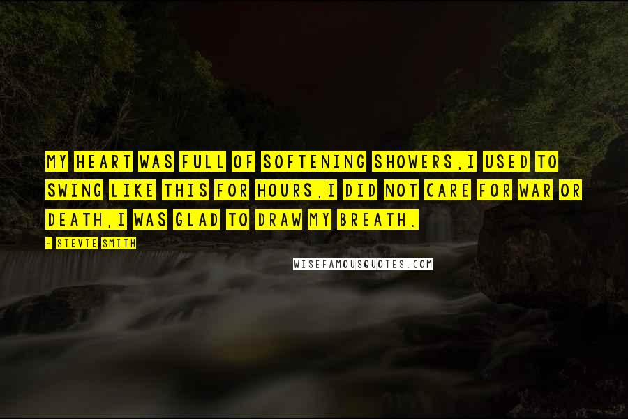 Stevie Smith Quotes: My heart was full of softening showers,I used to swing like this for hours,I did not care for war or death,I was glad to draw my breath.