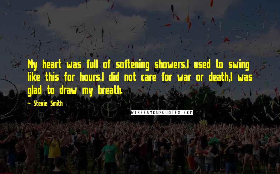 Stevie Smith Quotes: My heart was full of softening showers,I used to swing like this for hours,I did not care for war or death,I was glad to draw my breath.