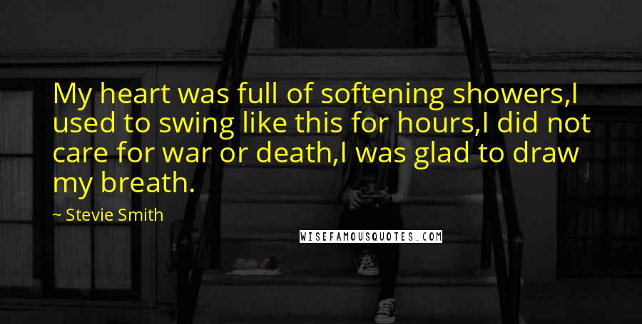 Stevie Smith Quotes: My heart was full of softening showers,I used to swing like this for hours,I did not care for war or death,I was glad to draw my breath.