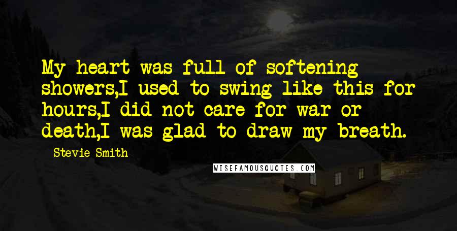 Stevie Smith Quotes: My heart was full of softening showers,I used to swing like this for hours,I did not care for war or death,I was glad to draw my breath.