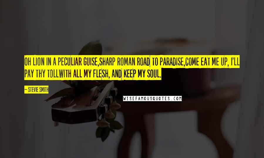 Stevie Smith Quotes: Oh Lion in a peculiar guise,Sharp Roman road to Paradise,Come eat me up, I'll pay thy tollWith all my flesh, and keep my soul.