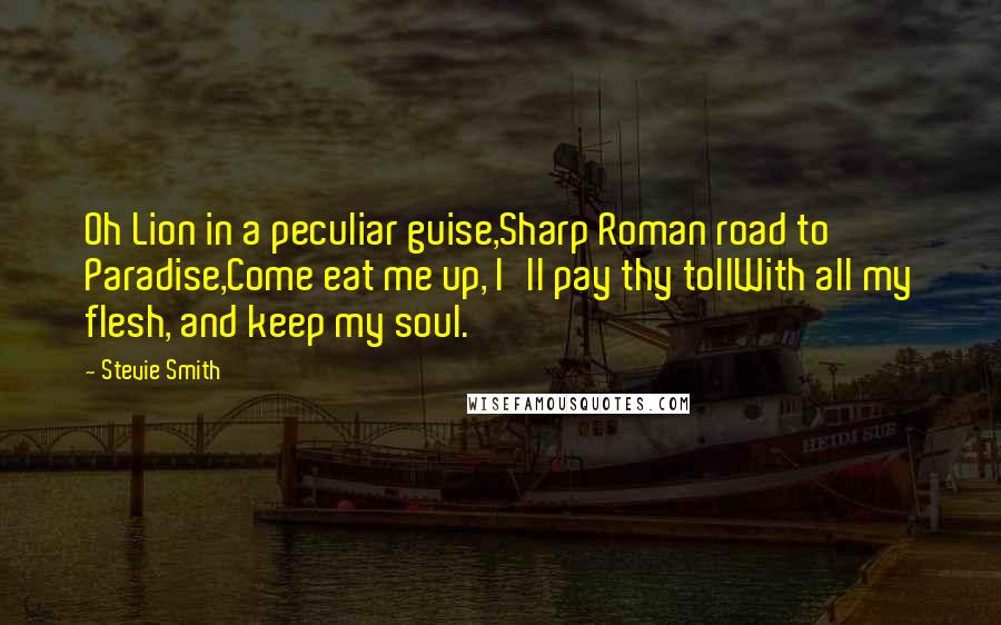 Stevie Smith Quotes: Oh Lion in a peculiar guise,Sharp Roman road to Paradise,Come eat me up, I'll pay thy tollWith all my flesh, and keep my soul.