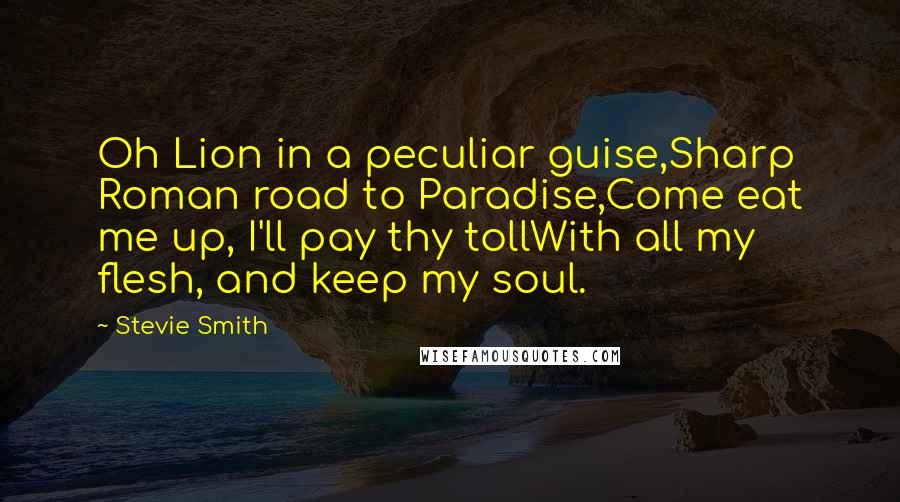 Stevie Smith Quotes: Oh Lion in a peculiar guise,Sharp Roman road to Paradise,Come eat me up, I'll pay thy tollWith all my flesh, and keep my soul.