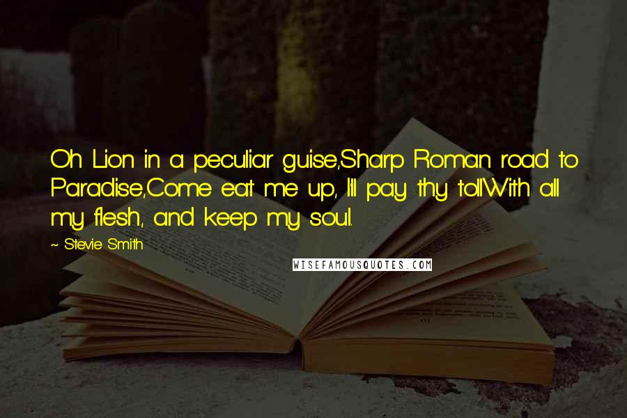 Stevie Smith Quotes: Oh Lion in a peculiar guise,Sharp Roman road to Paradise,Come eat me up, I'll pay thy tollWith all my flesh, and keep my soul.