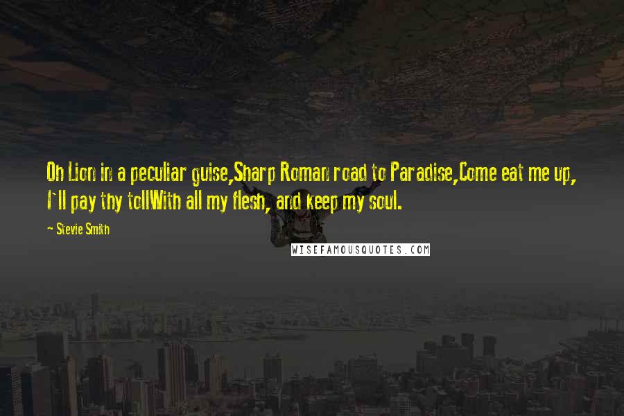 Stevie Smith Quotes: Oh Lion in a peculiar guise,Sharp Roman road to Paradise,Come eat me up, I'll pay thy tollWith all my flesh, and keep my soul.