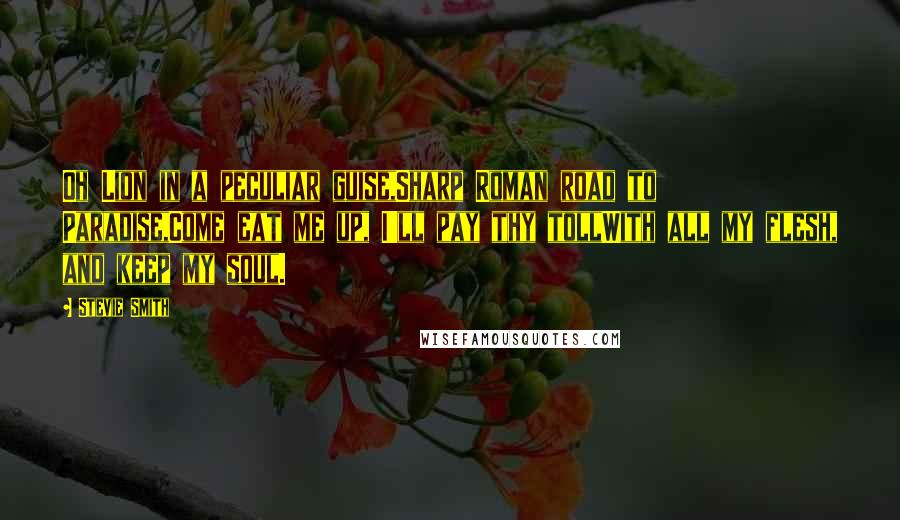 Stevie Smith Quotes: Oh Lion in a peculiar guise,Sharp Roman road to Paradise,Come eat me up, I'll pay thy tollWith all my flesh, and keep my soul.