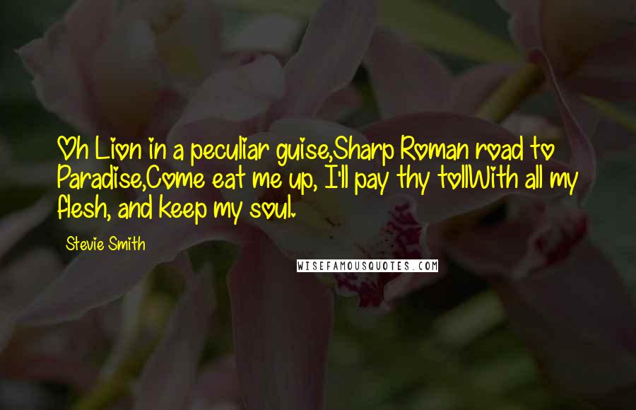 Stevie Smith Quotes: Oh Lion in a peculiar guise,Sharp Roman road to Paradise,Come eat me up, I'll pay thy tollWith all my flesh, and keep my soul.