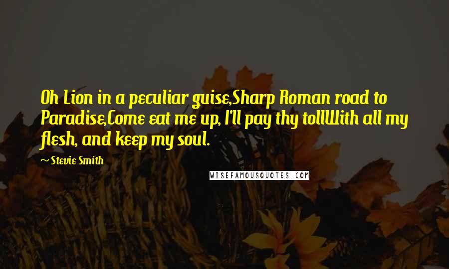 Stevie Smith Quotes: Oh Lion in a peculiar guise,Sharp Roman road to Paradise,Come eat me up, I'll pay thy tollWith all my flesh, and keep my soul.