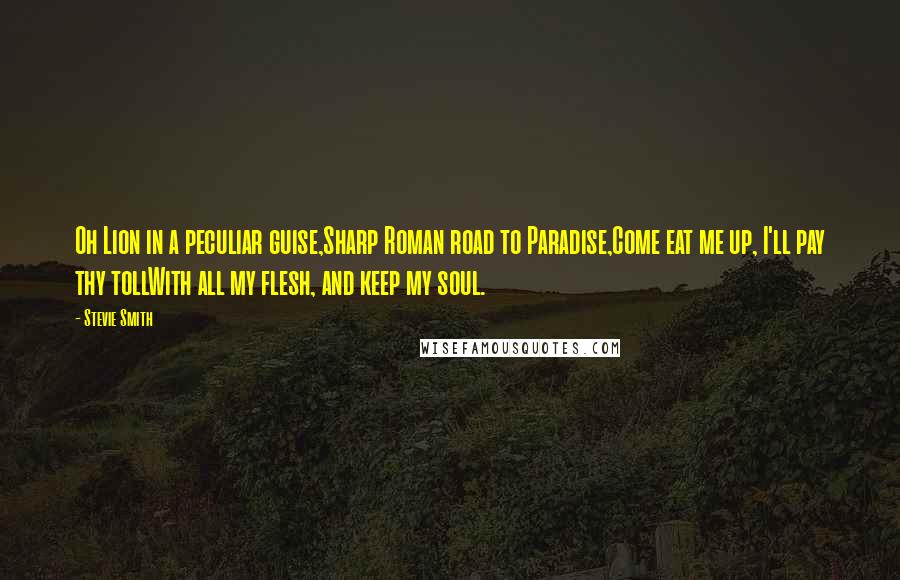 Stevie Smith Quotes: Oh Lion in a peculiar guise,Sharp Roman road to Paradise,Come eat me up, I'll pay thy tollWith all my flesh, and keep my soul.