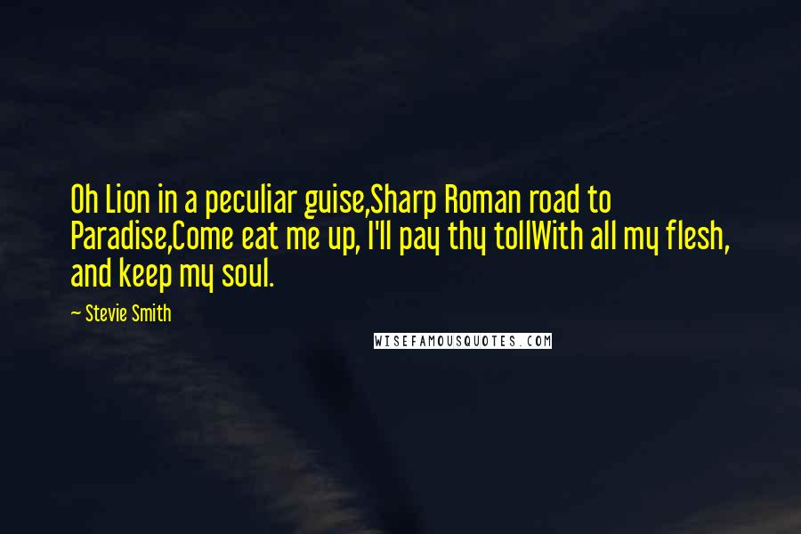 Stevie Smith Quotes: Oh Lion in a peculiar guise,Sharp Roman road to Paradise,Come eat me up, I'll pay thy tollWith all my flesh, and keep my soul.