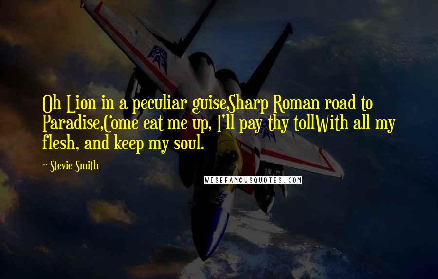 Stevie Smith Quotes: Oh Lion in a peculiar guise,Sharp Roman road to Paradise,Come eat me up, I'll pay thy tollWith all my flesh, and keep my soul.