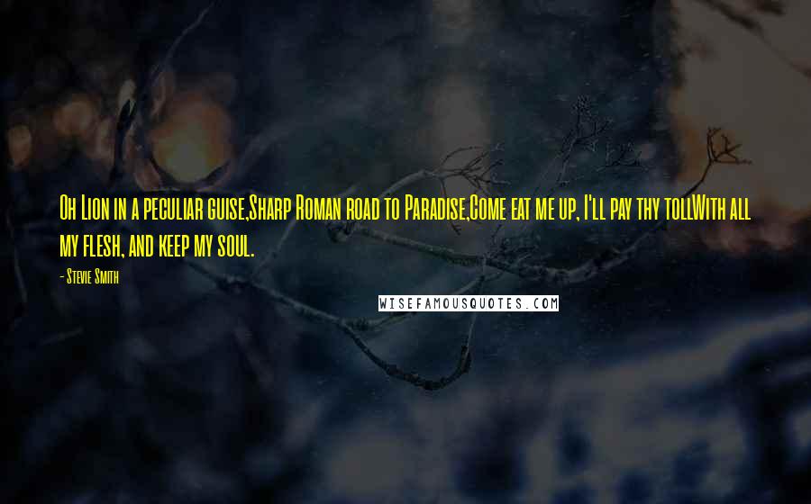 Stevie Smith Quotes: Oh Lion in a peculiar guise,Sharp Roman road to Paradise,Come eat me up, I'll pay thy tollWith all my flesh, and keep my soul.