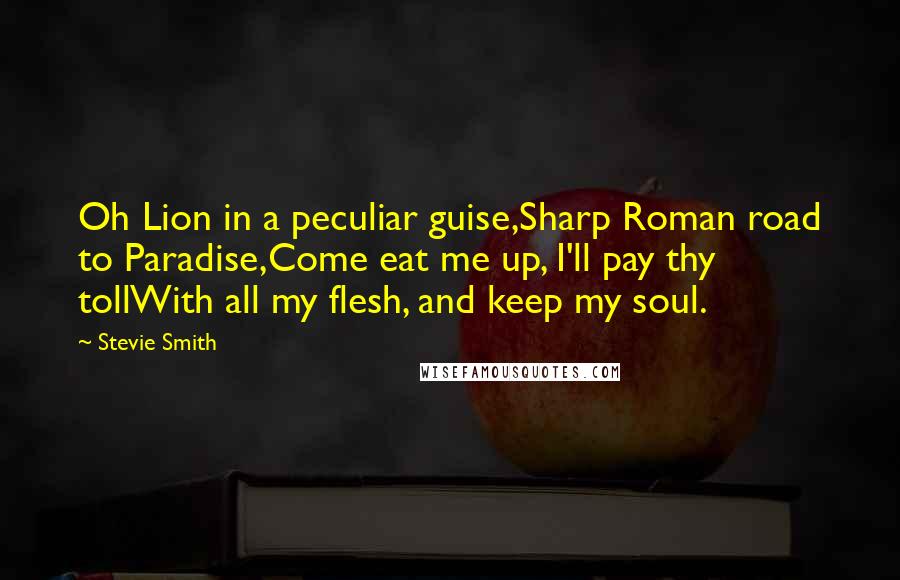 Stevie Smith Quotes: Oh Lion in a peculiar guise,Sharp Roman road to Paradise,Come eat me up, I'll pay thy tollWith all my flesh, and keep my soul.
