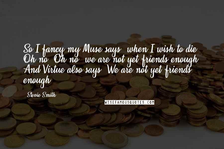 Stevie Smith Quotes: So I fancy my Muse says, when I wish to die, Oh no, Oh no, we are not yet friends enough, And Virtue also says: We are not yet friends enough.