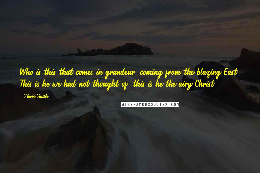 Stevie Smith Quotes: Who is this that comes in grandeur, coming from the blazing East? This is he we had not thought of, this is he the airy Christ.