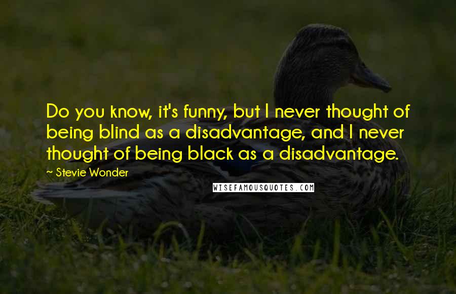 Stevie Wonder Quotes: Do you know, it's funny, but I never thought of being blind as a disadvantage, and I never thought of being black as a disadvantage.