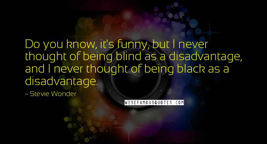 Stevie Wonder Quotes: Do you know, it's funny, but I never thought of being blind as a disadvantage, and I never thought of being black as a disadvantage.