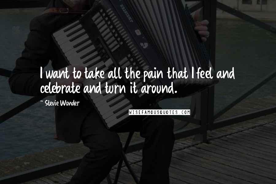 Stevie Wonder Quotes: I want to take all the pain that I feel and celebrate and turn it around.