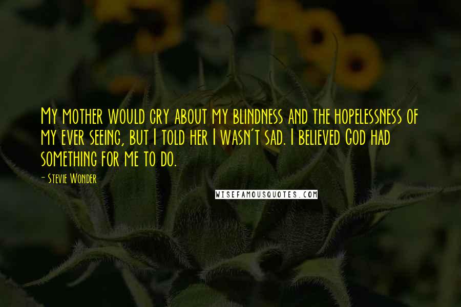 Stevie Wonder Quotes: My mother would cry about my blindness and the hopelessness of my ever seeing, but I told her I wasn't sad. I believed God had something for me to do.