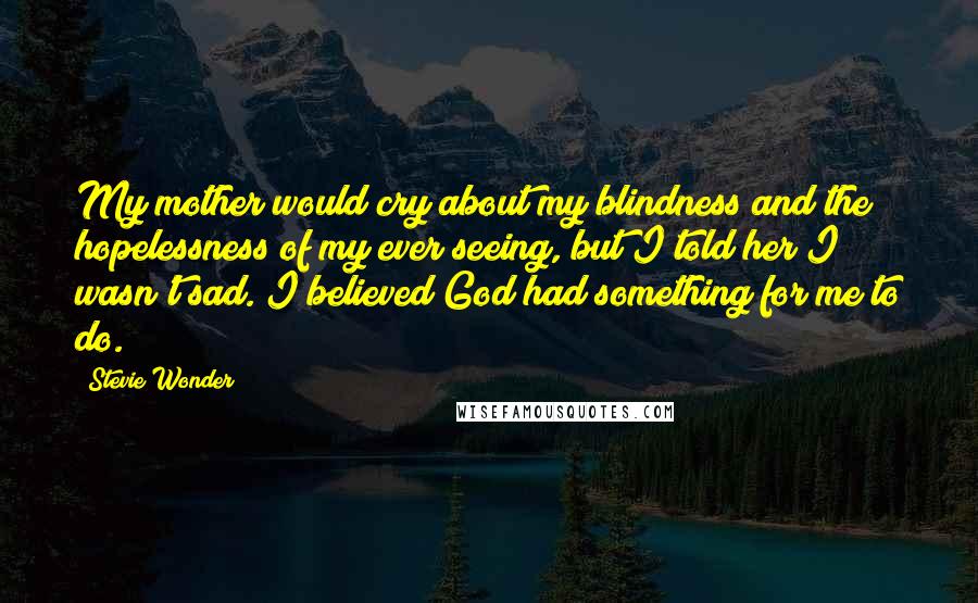 Stevie Wonder Quotes: My mother would cry about my blindness and the hopelessness of my ever seeing, but I told her I wasn't sad. I believed God had something for me to do.