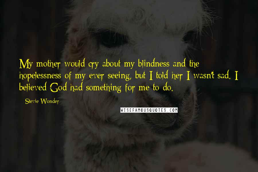 Stevie Wonder Quotes: My mother would cry about my blindness and the hopelessness of my ever seeing, but I told her I wasn't sad. I believed God had something for me to do.