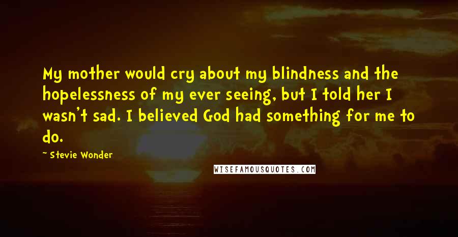 Stevie Wonder Quotes: My mother would cry about my blindness and the hopelessness of my ever seeing, but I told her I wasn't sad. I believed God had something for me to do.