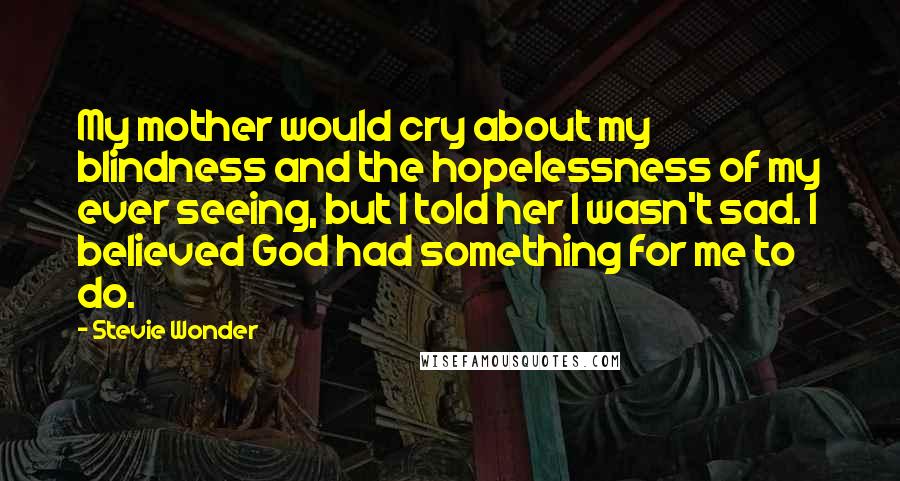Stevie Wonder Quotes: My mother would cry about my blindness and the hopelessness of my ever seeing, but I told her I wasn't sad. I believed God had something for me to do.