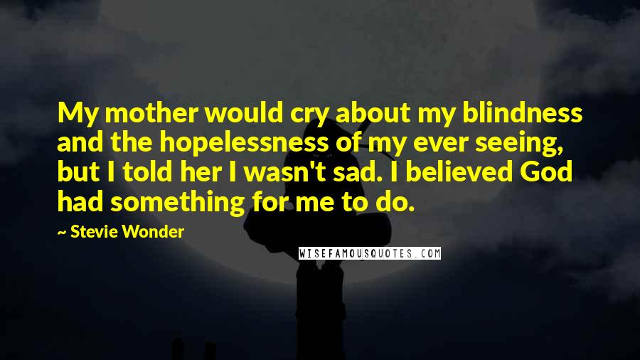 Stevie Wonder Quotes: My mother would cry about my blindness and the hopelessness of my ever seeing, but I told her I wasn't sad. I believed God had something for me to do.