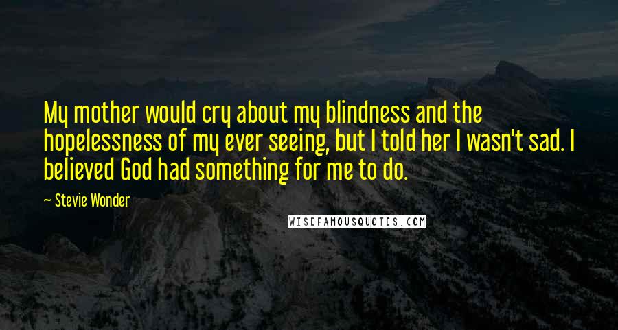 Stevie Wonder Quotes: My mother would cry about my blindness and the hopelessness of my ever seeing, but I told her I wasn't sad. I believed God had something for me to do.