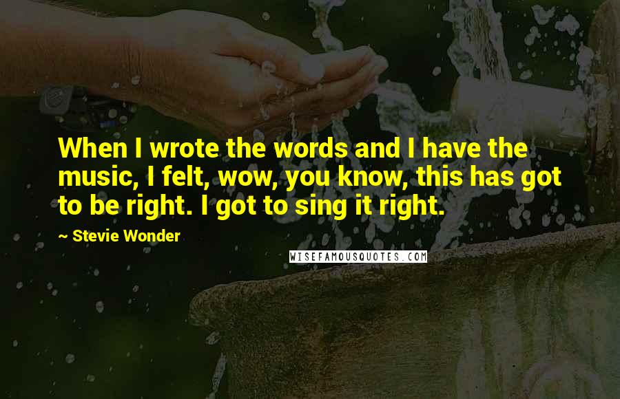 Stevie Wonder Quotes: When I wrote the words and I have the music, I felt, wow, you know, this has got to be right. I got to sing it right.