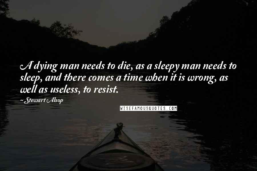 Stewart Alsop Quotes: A dying man needs to die, as a sleepy man needs to sleep, and there comes a time when it is wrong, as well as useless, to resist.