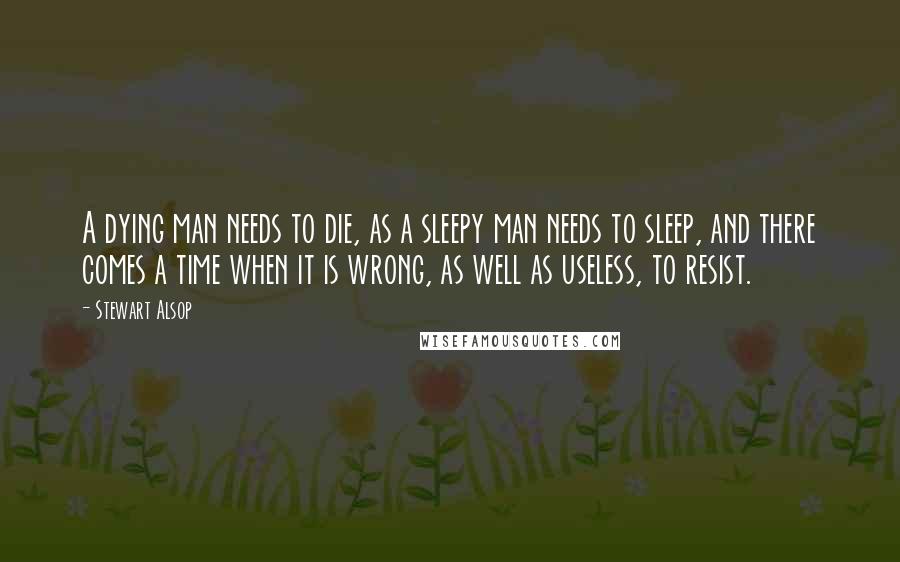 Stewart Alsop Quotes: A dying man needs to die, as a sleepy man needs to sleep, and there comes a time when it is wrong, as well as useless, to resist.