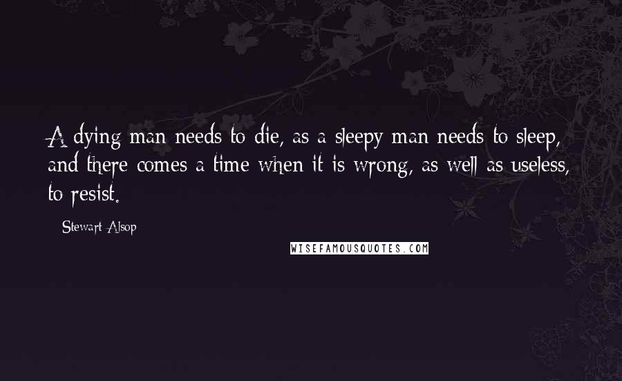 Stewart Alsop Quotes: A dying man needs to die, as a sleepy man needs to sleep, and there comes a time when it is wrong, as well as useless, to resist.
