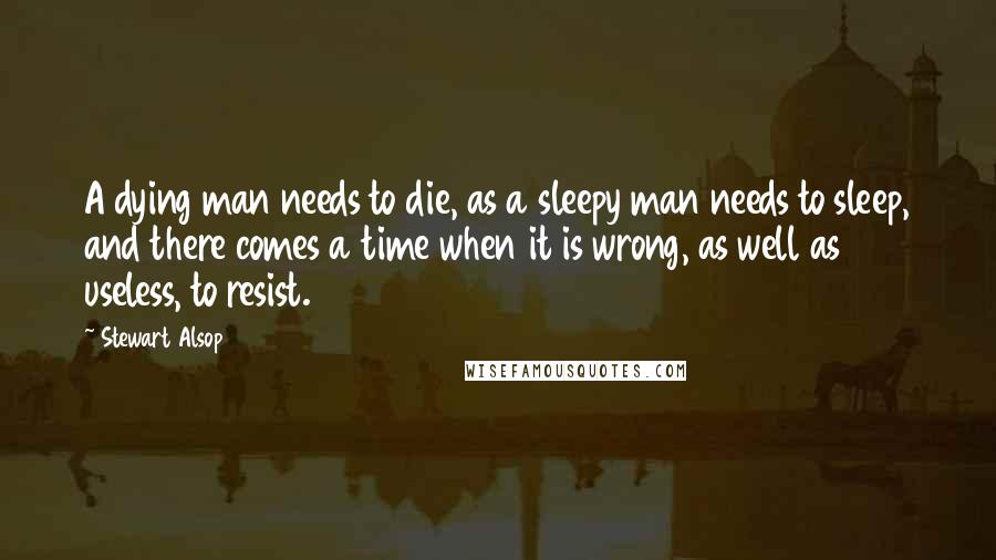 Stewart Alsop Quotes: A dying man needs to die, as a sleepy man needs to sleep, and there comes a time when it is wrong, as well as useless, to resist.