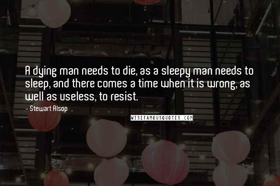 Stewart Alsop Quotes: A dying man needs to die, as a sleepy man needs to sleep, and there comes a time when it is wrong, as well as useless, to resist.