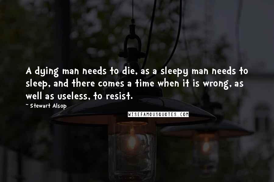 Stewart Alsop Quotes: A dying man needs to die, as a sleepy man needs to sleep, and there comes a time when it is wrong, as well as useless, to resist.