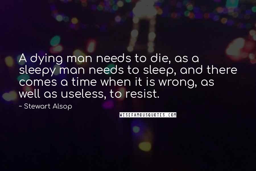 Stewart Alsop Quotes: A dying man needs to die, as a sleepy man needs to sleep, and there comes a time when it is wrong, as well as useless, to resist.