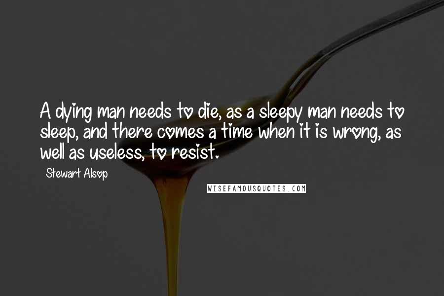 Stewart Alsop Quotes: A dying man needs to die, as a sleepy man needs to sleep, and there comes a time when it is wrong, as well as useless, to resist.