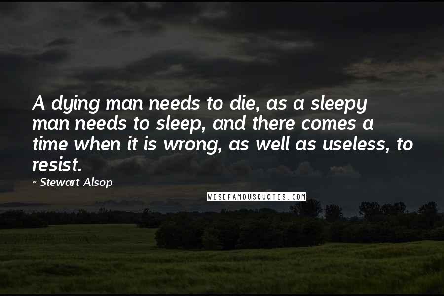 Stewart Alsop Quotes: A dying man needs to die, as a sleepy man needs to sleep, and there comes a time when it is wrong, as well as useless, to resist.