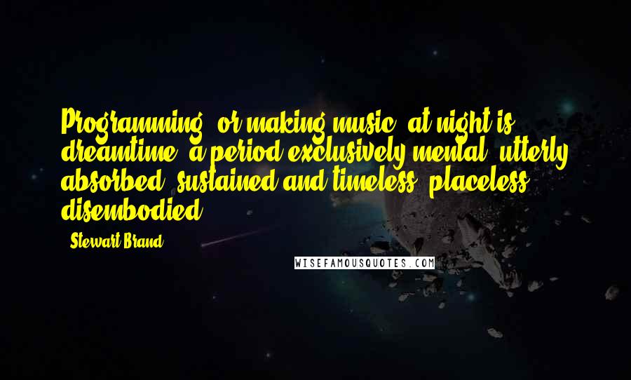 Stewart Brand Quotes: Programming (or making music) at night is dreamtime, a period exclusively mental, utterly absorbed, sustained and timeless, placeless, disembodied.