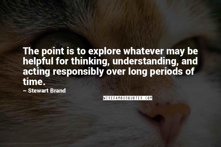 Stewart Brand Quotes: The point is to explore whatever may be helpful for thinking, understanding, and acting responsibly over long periods of time.