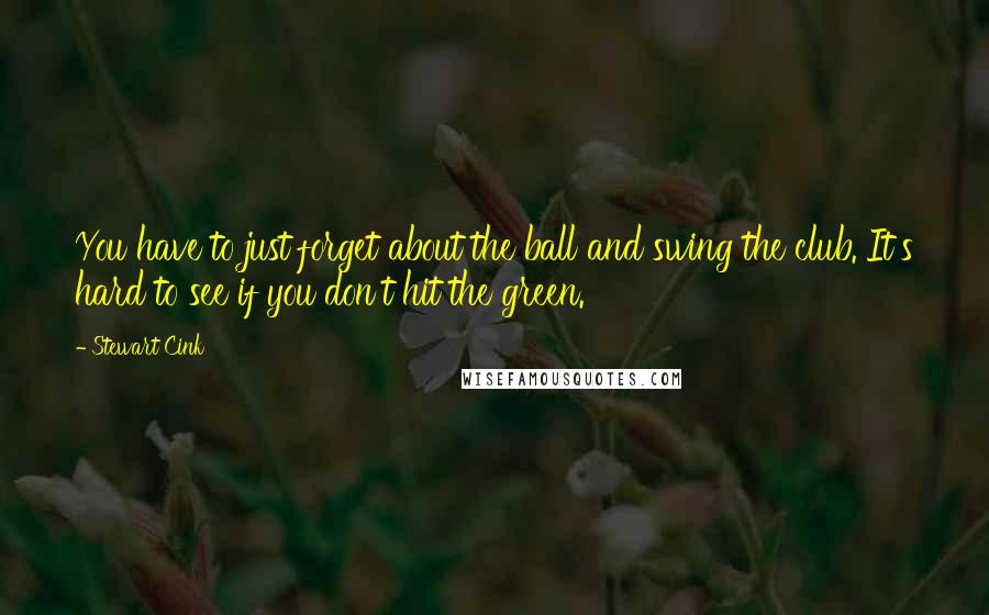 Stewart Cink Quotes: You have to just forget about the ball and swing the club. It's hard to see if you don't hit the green.