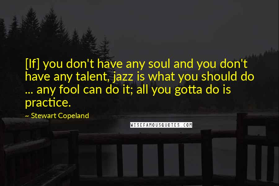 Stewart Copeland Quotes: [If] you don't have any soul and you don't have any talent, jazz is what you should do ... any fool can do it; all you gotta do is practice.