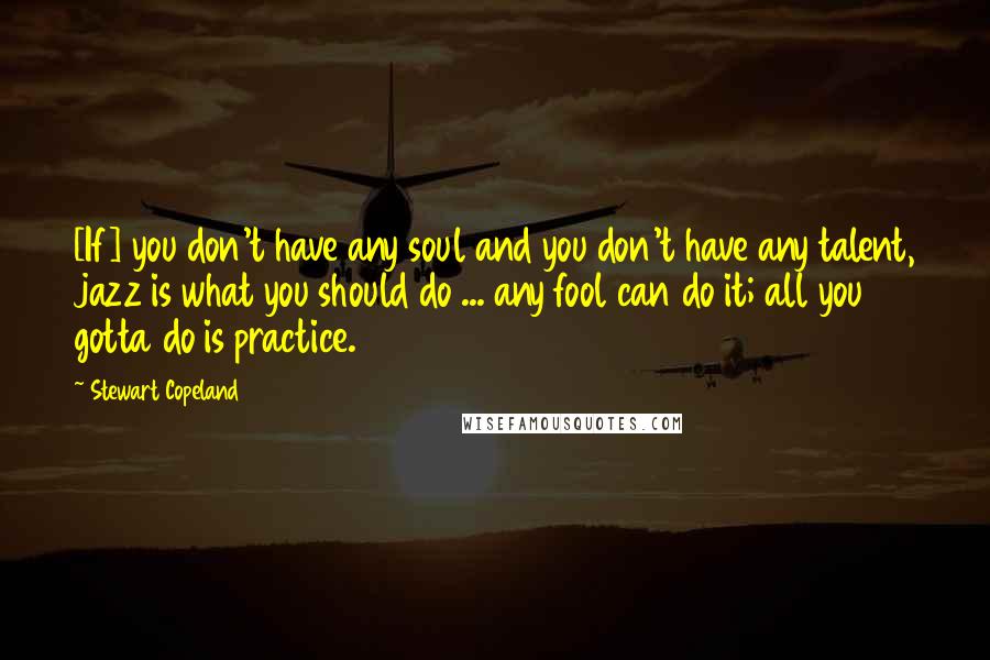 Stewart Copeland Quotes: [If] you don't have any soul and you don't have any talent, jazz is what you should do ... any fool can do it; all you gotta do is practice.